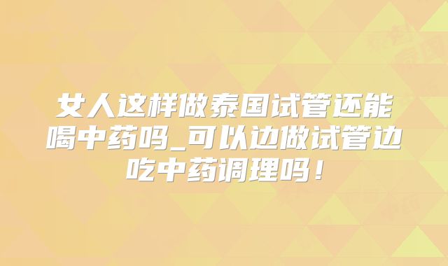 女人这样做泰国试管还能喝中药吗_可以边做试管边吃中药调理吗！