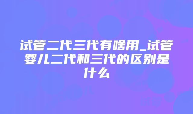 试管二代三代有啥用_试管婴儿二代和三代的区别是什么