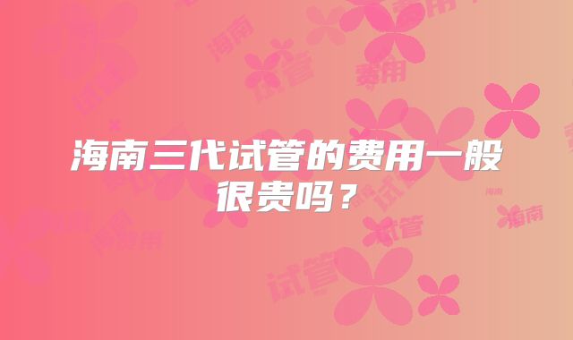 海南三代试管的费用一般很贵吗?