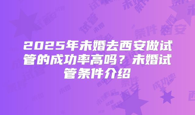 2025年未婚去西安做试管的成功率高吗？未婚试管条件介绍