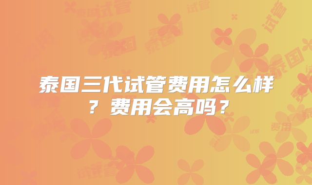 泰国三代试管费用怎么样？费用会高吗？