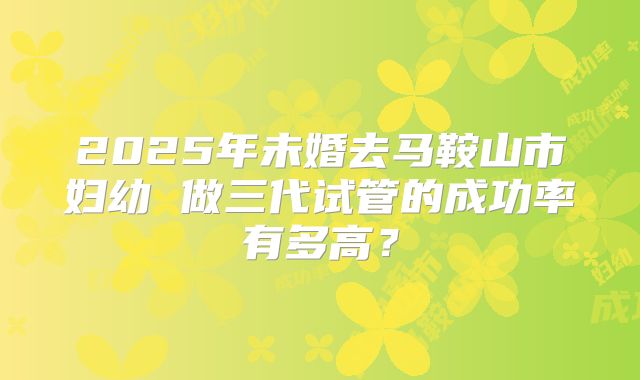 2025年未婚去马鞍山市妇幼 做三代试管的成功率有多高?