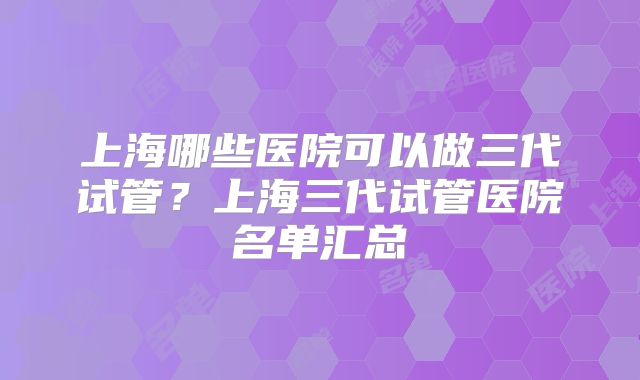 上海哪些医院可以做三代试管?上海三代试管医院名单汇总