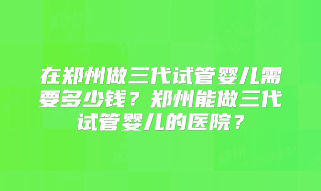 在郑州做三代试管婴儿需要多少钱？郑州能做三代试管婴儿的医院？