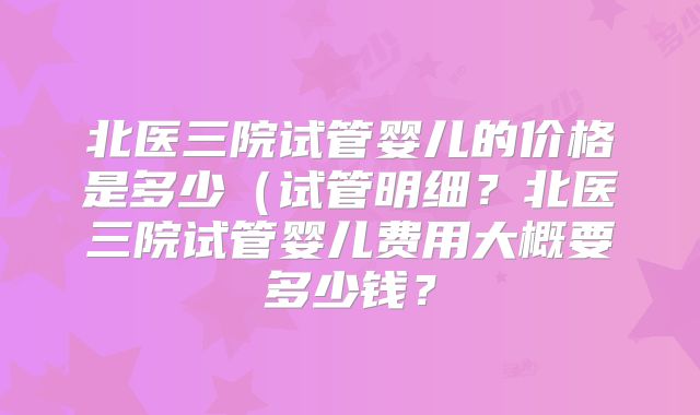 北医三院试管婴儿的价格是多少（试管明细？北医三院试管婴儿费用大概要多少钱？
