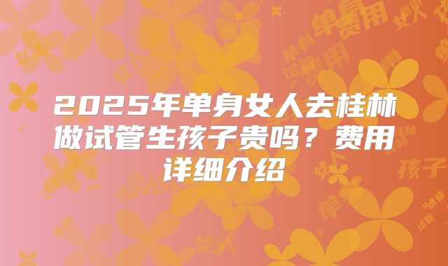 2025年单身女人去桂林做试管生孩子贵吗?费用详细介绍