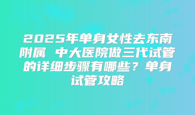 2025年单身女性去东南附属 中大医院做三代试管的详细步骤有哪些？单身试管攻略