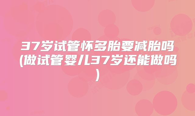 37岁试管怀多胎要减胎吗(做试管婴儿37岁还能做吗)