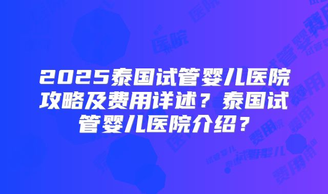2025泰国试管婴儿医院攻略及费用详述？泰国试管婴儿医院介绍？