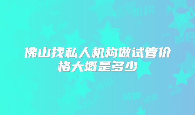 佛山找私人机构做试管价格大概是多少