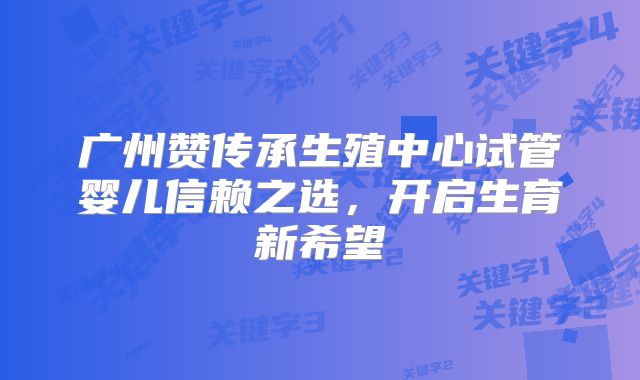 广州赞传承生殖中心试管婴儿信赖之选,开启生育新希望