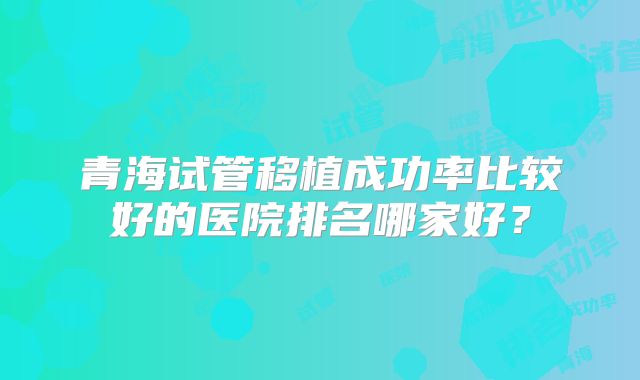青海试管移植成功率比较好的医院排名哪家好?