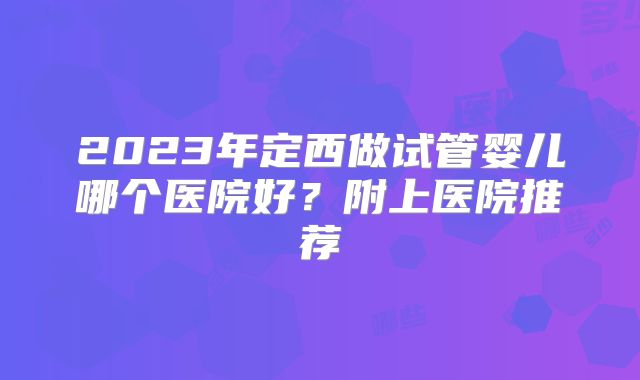 2023年定西做试管婴儿哪个医院好？附上医院推荐