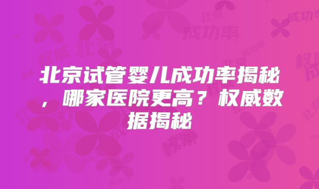 北京试管婴儿成功率揭秘,哪家医院更高?权威数据揭秘
