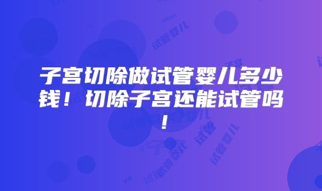 子宫切除做试管婴儿多少钱！切除子宫还能试管吗！