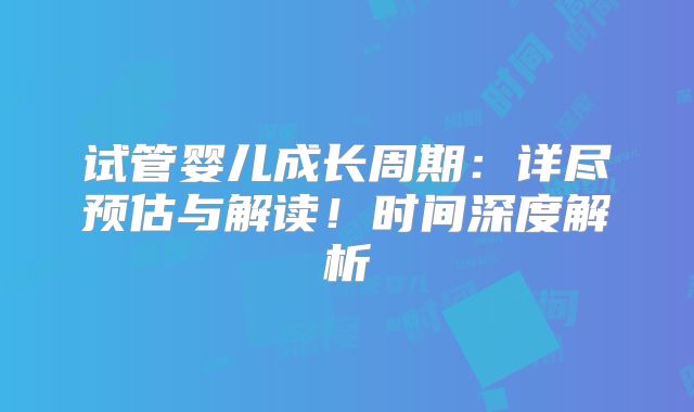 试管婴儿成长周期:详尽预估与解读!时间深度解析