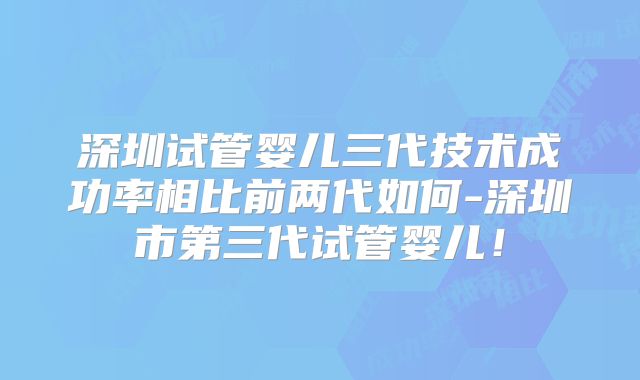 深圳试管婴儿三代技术成功率相比前两代如何-深圳市第三代试管婴儿！