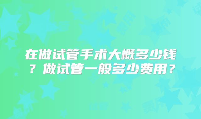 在做试管手术大概多少钱?做试管一般多少费用?