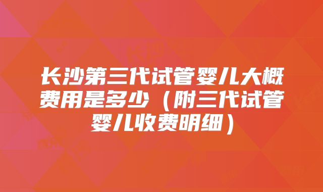 长沙第三代试管婴儿大概费用是多少（附三代试管婴儿收费明细）
