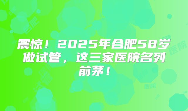 震惊!2025年合肥58岁做试管,这三家医院名列前茅!