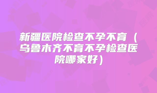 新疆医院检查不孕不育（乌鲁木齐不育不孕检查医院哪家好）