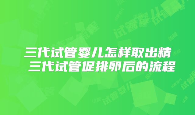 三代试管婴儿怎样取出精 三代试管促排卵后的流程