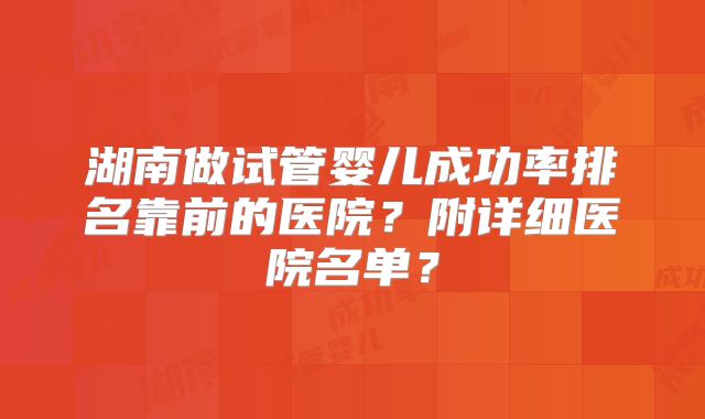 湖南做试管婴儿成功率排名靠前的医院？附详细医院名单？