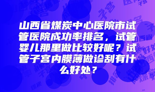 山西省煤炭中心医院市试管医院成功率排名，试管婴儿那里做比较好呢？试管子宫内膜薄做诊刮有什么好处？