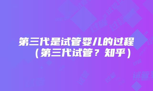 第三代是试管婴儿的过程（第三代试管？知乎）