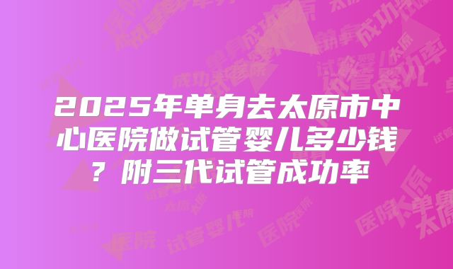 2025年单身去太原市中心医院做试管婴儿多少钱?附三代试管成功率