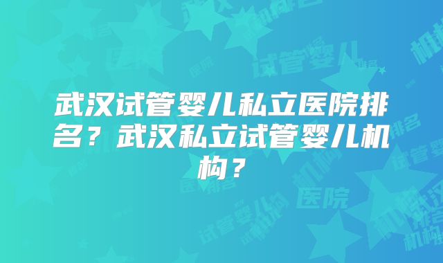武汉试管婴儿私立医院排名?武汉私立试管婴儿机构?