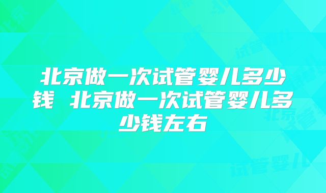 北京做一次试管婴儿多少钱 北京做一次试管婴儿多少钱左右