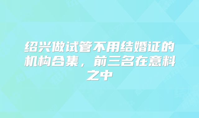 绍兴做试管不用结婚证的机构合集,前三名在意料之中