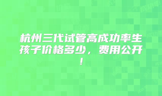 杭州三代试管高成功率生孩子价格多少，费用公开!