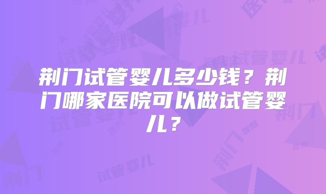 荆门试管婴儿多少钱?荆门哪家医院可以做试管婴儿?
