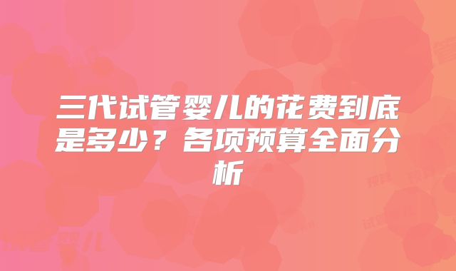 三代试管婴儿的花费到底是多少？各项预算全面分析