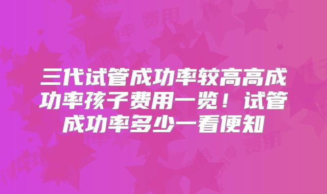 三代试管成功率较高高成功率孩子费用一览！试管成功率多少一看便知
