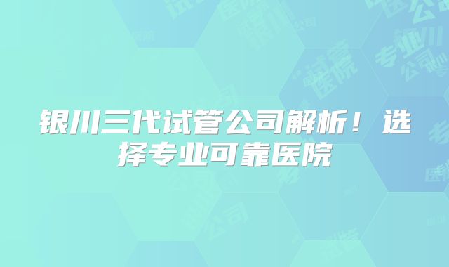 银川三代试管公司解析！选择专业可靠医院
