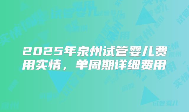 2025年泉州试管婴儿费用实情,单周期详细费用