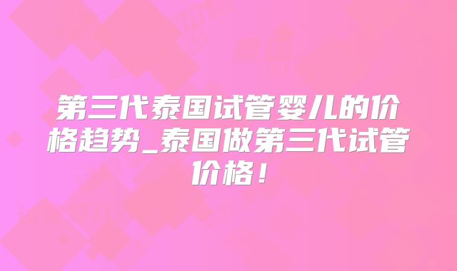 第三代泰国试管婴儿的价格趋势_泰国做第三代试管价格！