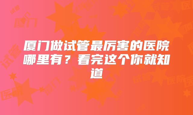 厦门做试管最厉害的医院哪里有?看完这个你就知道