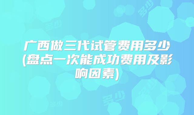 广西做三代试管费用多少(盘点一次能成功费用及影响因素)