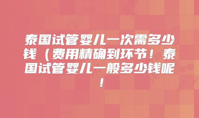 泰国试管婴儿一次需多少钱(费用精确到环节!泰国试管婴儿一般多少钱呢!