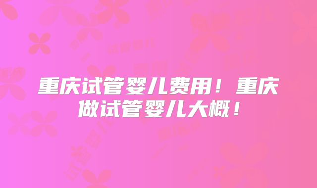 重庆试管婴儿费用！重庆做试管婴儿大概！