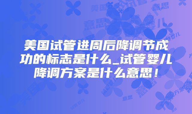 美国试管进周后降调节成功的标志是什么_试管婴儿降调方案是什么意思!