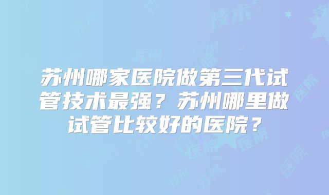 苏州哪家医院做第三代试管技术最强？苏州哪里做试管比较好的医院？