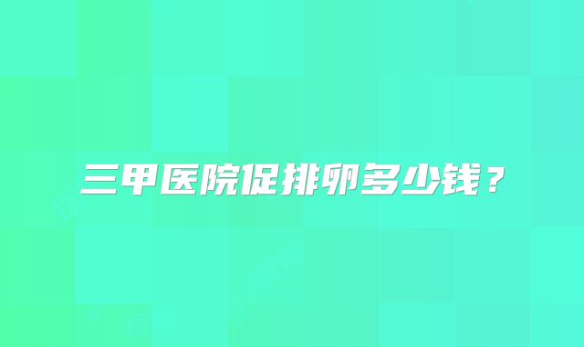 三甲医院促排卵多少钱?