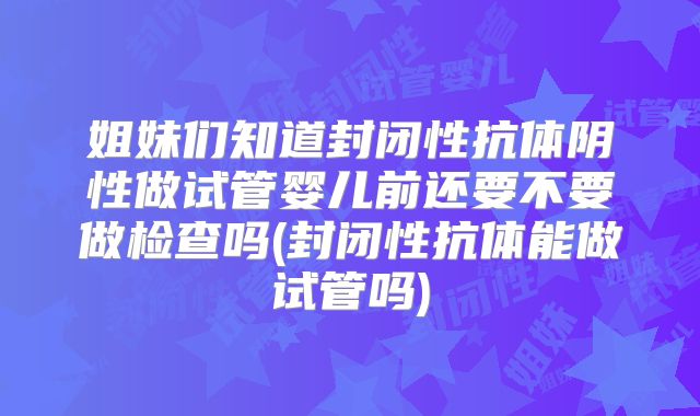 姐妹们知道封闭性抗体阴性做试管婴儿前还要不要做检查吗(封闭性抗体能做试管吗)