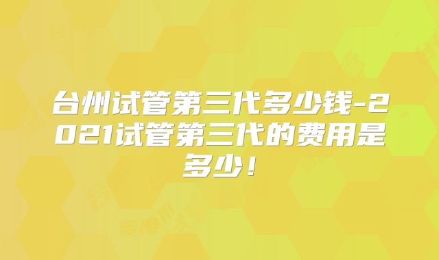 台州试管第三代多少钱-2021试管第三代的费用是多少!