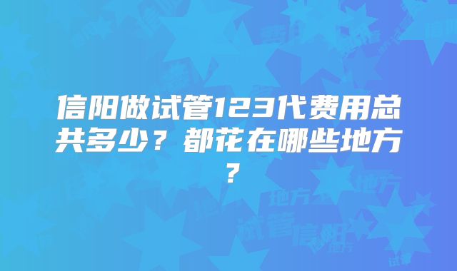 信阳做试管123代费用总共多少？都花在哪些地方？